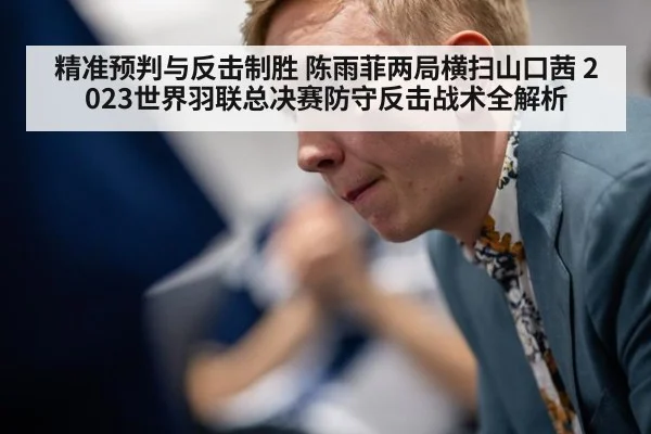 精准预判与反击制胜 陈雨菲两局横扫山口茜 2023世界羽联总决赛防守反击战术全解析
