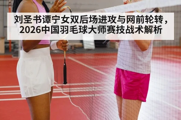 刘圣书谭宁女双后场进攻与网前轮转，2026中国羽毛球大师赛技战术解析 | j9 game